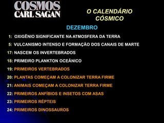O CALENDÁRIO
                                    CÓSMICO
                         DEZEMBRO
1: OXIGÊNIO SIGNIFICANTE NA ATMOSFERA DA TERRA
5: VULCANISMO INTENSO E FORMAÇÃO DOS CANAIS DE MARTE

17: NASCEM OS INVERTEBRADOS

18: PRIMEIRO PLANKTON OCEÂNICO

19: PRIMEIROS VERTEBRADOS

20: PLANTAS COMEÇAM A COLONIZAR TERRA FIRME

21: ANIMAIS COMEÇAM A COLONIZAR TERRA FIRME
22: PRIMEIROS ANFÍBIOS E INSETOS COM ASAS
23: PRIMEIROS RÉPTEIS

24: PRIMEIROS DINOSSAUROS
 