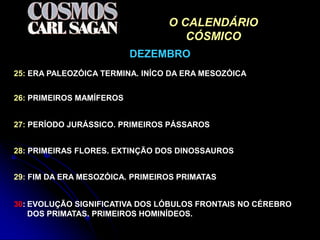 O CALENDÁRIO
                                    CÓSMICO
                          DEZEMBRO
25: ERA PALEOZÓICA TERMINA. INÍCO DA ERA MESOZÓICA


26: PRIMEIROS MAMÍFEROS


27: PERÍODO JURÁSSICO. PRIMEIROS PÁSSAROS


28: PRIMEIRAS FLORES. EXTINÇÃO DOS DINOSSAUROS


29: FIM DA ERA MESOZÓICA. PRIMEIROS PRIMATAS


30: EVOLUÇÃO SIGNIFICATIVA DOS LÓBULOS FRONTAIS NO CÉREBRO
    DOS PRIMATAS. PRIMEIROS HOMINÍDEOS.
 