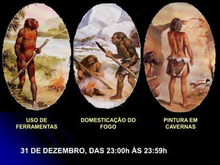 USO DE      DOMESTICAÇÃO DO      PINTURA EM
FERRAMENTAS         FOGO            CAVERNAS



 31 DE DEZEMBRO, DAS 23:00h ÀS 23:59h
 