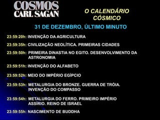 O CALENDÁRIO
                                        CÓSMICO
            31 DE DEZEMBRO, ÚLTIMO MINUTO
23:59:20h: INVENÇÃO DA AGRICULTURA

23:59:35h: CIVILIZAÇÃO NEOLÍTICA. PRIMEIRAS CIDADES

23:59:50h: PRIMEIRA DINASTIA NO EGITO. DESENVOLVIMENTO DA
           ASTRONOMIA

23:59:51h: INVENÇÃO DO ALFABETO

23:59:52h: MEIO DO IMPÉRIO EGÍPCIO

23:59:53h: METALURGIA DO BRONZE. GUERRA DE TRÓIA.
           INVENÇÃO DO COMPASSO

23:59:54h: METALURGIA DO FERRO. PRIMEIRO IMPÉRIO
           ASSÍRIO. REINO DE ISRAEL

23:59:55h: NASCIMENTO DE BUDDHA
 