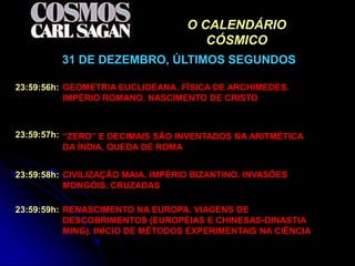 O CALENDÁRIO
                                      CÓSMICO
         31 DE DEZEMBRO, ÚLTIMOS SEGUNDOS

23:59:56h: GEOMETRIA EUCLIDEANA. FÍSICA DE ARCHIMEDES.
           IMPÉRIO ROMANO. NASCIMENTO DE CRISTO



23:59:57h: “ZERO” E DECIMAIS SÃO INVENTADOS NA ARITMÉTICA
           DA ÍNDIA. QUEDA DE ROMA


23:59:58h: CIVILIZAÇÃO MAIA. IMPÉRIO BIZANTINO. INVASÕES
           MONGÓIS. CRUZADAS

23:59:59h: RENASCIMENTO NA EUROPA. VIAGENS DE
           DESCOBRIMENTOS (EUROPÉIAS E CHINESAS-DINASTIA
           MING). INÍCIO DE MÉTODOS EXPERIMENTAIS NA CIÊNCIA
 