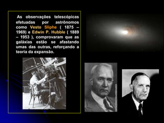 As observações telescópicas
efetuadas    por    astrônomos
como Vesto Sliphe ( 1875 –
1969) e Edwin P. Hubble ( 1889
– 1953 ), comprovaram que as
galáxias estão se afastando
umas das outras, reforçando a
teoria da expansão.
 