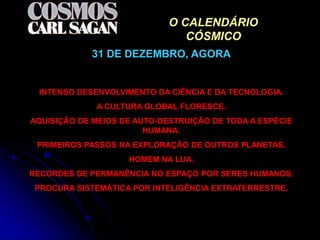 O CALENDÁRIO
                                CÓSMICO
            31 DE DEZEMBRO, AGORA


 INTENSO DESENVOLVIMENTO DA CIÊNCIA E DA TECNOLOGIA.
             A CULTURA GLOBAL FLORESCE.
AQUISIÇÃO DE MEIOS DE AUTO-DESTRUIÇÃO DE TODA A ESPÉCIE
                        HUMANA.
 PRIMEIROS PASSOS NA EXPLORAÇÃO DE OUTROS PLANETAS.
                    HOMEM NA LUA.
RECORDES DE PERMANÊNCIA NO ESPAÇO POR SERES HUMANOS.
 PROCURA SISTEMÁTICA POR INTELIGÊNCIA EXTRATERRESTRE.
 