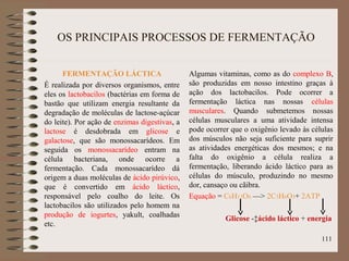OS PRINCIPAIS PROCESSOS DE FERMENTAÇÃO
FERMENTAÇÃO LÁCTICA
É realizada por diversos organismos, entre
eles os lactobacilos (bactérias em forma de
bastão que utilizam energia resultante da
degradação de moléculas de lactose-açúcar
do leite). Por ação de enzimas digestivas, a
lactose é desdobrada em glicose e
galactose, que são monossacarídeos. Em
seguida os monossacarídeo entram na
célula bacteriana, onde ocorre a
fermentação. Cada monossacarídeo dá
origem a duas moléculas de ácido pirúvico,
que é convertido em ácido láctico,
responsável pelo coalho do leite. Os
lactobacilos são utilizados pelo homem na
produção de iogurtes, yakult, coalhadas
etc.
Algumas vitaminas, como as do complexo B,
são produzidas em nosso intestino graças à
ação dos lactobacilos. Pode ocorrer a
fermentação láctica nas nossas células
musculares. Quando submetemos nossas
células musculares a uma atividade intensa
pode ocorrer que o oxigênio levado às células
dos músculos não seja suficiente para suprir
as atividades energéticas dos mesmos; e na
falta do oxigênio a célula realiza a
fermentação, liberando ácido láctico para as
células do músculo, produzindo no mesmo
dor, cansaço ou cãibra.
Equação = C6H12O6 —> 2C3H6O3+ 2ATP
Glicose -‡ácido láctico + energia
111
 