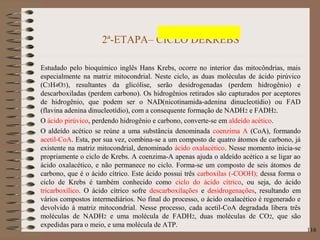 2ª-ETAPA– CICLO DEKREBS
Estudado pelo bioquímico inglês Hans Krebs, ocorre no interior das mitocôndrias, mais
especialmente na matriz mitocondrial. Neste ciclo, as duas moléculas de ácido pirúvico
(C3H4O3), resultantes da glicólise, serão desidrogenadas (perdem hidrogênio) e
descarboxiladas (perdem carbono). Os hidrogênios retirados são capturados por aceptores
de hidrogênio, que podem ser o NAD(nicotinamida-adenina dinucleotídio) ou FAD
(flavina adenina dinucleotídio), com a consequente formação de NADH2 e FADH2.
O ácido pirúvico, perdendo hidrogênio e carbono, converte-se em aldeído acético.
O aldeído acético se reúne a uma substância denominada coenzima A (CoA), formando
acetil-CoA. Esta, por sua vez, combina-se a um composto de quatro átomos de carbono, já
existente na matriz mitocondrial, denominado ácido oxalacético. Nesse momento inicia-se
propriamente o ciclo de Krebs. A coenzima-A apenas ajuda o aldeído acético a se ligar ao
ácido oxalacético, e não permanece no ciclo. Forma-se um composto de seis átomos de
carbono, que é o ácido cítrico. Este ácido possui três carboxilas (-COOH); dessa forma o
ciclo de Krebs é também conhecido como ciclo do ácido cítrico, ou seja, do ácido
tricarboxílico. O ácido cítrico sofre descarboxilações e desidrogenações, resultando em
vários compostos intermediários. No final do processo, o ácido oxalacético é regenerado e
devolvido à matriz mitocondrial. Nesse processo, cada acetil-CoA degradada libera três
moléculas de NADH2 e uma molécula de FADH2, duas moléculas de CO2, que são
expedidas para o meio, e uma molécula de ATP.
116
 