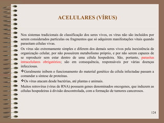 ACELULARES (VÍRUS)
Nos sistemas tradicionais de classificação dos seres vivos, os vírus não são incluídos por
serem considerados partículas ou fragmentos que só adquirem manifestações vitais quando
parasitam células vivas.
Os vírus são extremamente simples e diferem dos demais seres vivos pela inexistência de
organização celular, por não possuírem metabolismo próprio, e por não serem capazes de
se reproduzir sem estar dentro de uma célula hospedeira. São, portanto, parasitas
intracelulares obrigatórios; são em consequência, responsáveis por várias doenças
infecciosas.
Geralmente inibem o funcionamento do material genético da célula infectadae passam a
comandar a síntese de proteínas.
Os vírus atacam desde bactérias, até plantas e animais.
Muitos retrovírus (vírus de RNA) possuem genes denominados oncogenes, que induzem as
células hospedeiras à divisão descontrolada, com a formação de tumores cancerosos.
124
 