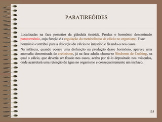 PARATIREÓIDES
Localizadas na face posterior da glândula tireóide. Produz o hormônio denominado
paratormônio, cuja função é a regulação do metabolismo de cálcio no organismo. Esse
hormônio contribui para a absorção do cálcio no intestino e fixando-o nos ossos.
Na infância, quando ocorre uma disfunção na produção desse hormônio, aparece uma
anomalia denominada de cretinismo, já na fase adulta chama-se Síndrome de Cushing, na
qual o cálcio, que deveria ser fixado nos ossos, acaba por tê-lo depositado nos músculos,
onde acarretará uma retenção de água no organismo e consequentemente um inchaço.
135
 