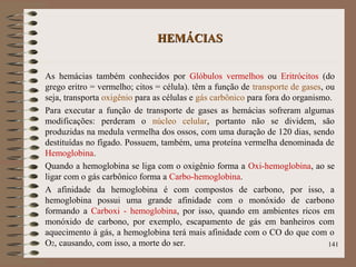 HEMÁCIASHEMÁCIAS
As hemácias também conhecidos por Glóbulos vermelhos ou Eritrócitos (do
grego eritro = vermelho; citos = célula). têm a função de transporte de gases, ou
seja, transporta oxigênio para as células e gás carbônico para fora do organismo.
Para executar a função de transporte de gases as hemácias sofreram algumas
modificações: perderam o núcleo celular, portanto não se dividem, são
produzidas na medula vermelha dos ossos, com uma duração de 120 dias, sendo
destituídas no fígado. Possuem, também, uma proteína vermelha denominada de
Hemoglobina.
Quando a hemoglobina se liga com o oxigênio forma a Oxi-hemoglobina, ao se
ligar com o gás carbônico forma a Carbo-hemoglobina.
A afinidade da hemoglobina é com compostos de carbono, por isso, a
hemoglobina possui uma grande afinidade com o monóxido de carbono
formando a Carboxi - hemoglobina, por isso, quando em ambientes ricos em
monóxido de carbono, por exemplo, escapamento de gás em banheiros com
aquecimento à gás, a hemoglobina terá mais afinidade com o CO do que com o
O2, causando, com isso, a morte do ser. 141
 
