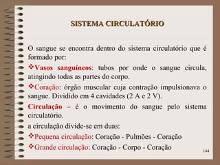 SISTEMA CIRCULATÓRIOSISTEMA CIRCULATÓRIO
O sangue se encontra dentro do sistema circulatório que é
formado por:
Vasos sanguíneos: tubos por onde o sangue circula,
atingindo todas as partes do corpo.
Coração: órgão muscular cuja contração impulsionava o
sangue. Dividido em 4 cavidades (2 A e 2 V).
Circulação – é o movimento do sangue pelo sistema
circulatório.
a circulação divide-se em duas:
Pequena circulação: Coração - Pulmões - Coração
Grande circulação: Coração - Corpo - Coração 144
 