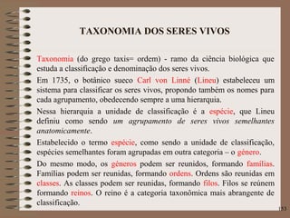 TAXONOMIA DOS SERES VIVOS
Taxonomia (do grego taxis= ordem) - ramo da ciência biológica que
estuda a classificação e denominação dos seres vivos.
Em 1735, o botânico sueco Carl von Linné (Lineu) estabeleceu um
sistema para classificar os seres vivos, propondo também os nomes para
cada agrupamento, obedecendo sempre a uma hierarquia.
Nessa hierarquia a unidade de classificação é a espécie, que Lineu
definiu como sendo um agrupamento de seres vivos semelhantes
anatomicamente.
Estabelecido o termo espécie, como sendo a unidade de classificação,
espécies semelhantes foram agrupadas em outra categoria – o género.
Do mesmo modo, os géneros podem ser reunidos, formando famílias.
Famílias podem ser reunidas, formando ordens. Ordens são reunidas em
classes. As classes podem ser reunidas, formando filos. Filos se reúnem
formando reinos. O reino é a categoria taxonômica mais abrangente de
classificação.
153
 