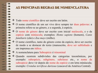 AS PRINCIPAIS REGRAS DE NOMENCLATURAAS PRINCIPAIS REGRAS DE NOMENCLATURA
 Todo nome científico deve ser escrito em latim.
 O nome científico de um ser vivo deve sempre ter duas palavras: a
primeira refere-se ao género, e a segunda, à espécie.
 O nome do género deve ser escrito com inicial maiúscula, e o da
espécie com minúscula; exemplos: Homo sapiens (homem), Canis
familiaris (cão) e Zea mays (milho).
 O nome científico, tanto do género como da espécie, deve ser escrito
de modo a se destacar do texto (manuscrito, deve ser sublinhado e
em imprensa em itálico.
 A nomenclatura para Subespécie é trinominal
 Quando ocorrem subdivisões das categorias taxonômicas, por
exemplo: subespécie, subgénero, subclasse etc., o nome da
subespécie deve vir depois do nome da espécie e em letra minúscula;
exemplo: Crotalus terrificus durissus (cascavel da América Central).
155
 