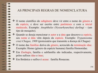 AS PRINCIPAIS REGRAS DE NOMENCLATURA
 O nome científico do subgénero deve vir entre o nome do género e
da espécie, e deve ser escrito entre parênteses e com a inicial
maiúscula. Exemplo: Anophheles (Nyssurhyunchus) darlingi – (um
tipo de mosquito).
 Quando se deseja mencionar o autor e a data que descreve a espécie,
seu nome e data vêm depois da espécie. Exemplo: Trypanosoma
cruzi Chagas, 1909 (protozoário que transmite a doença de Chagas)
 O nome das famílias deriva do género, acrescido da terminação idae.
Exemplo: Homo (género da espécie humana) família Homonidae.
 Em Zoologia, família e subfamília são indicadas, respectivamente,
pelos sufixos idae e inae;
 Em Botânica o sufixo é aceae: família Rosaceae.
156
 
