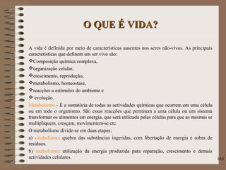 O QUE É VIDA?O QUE É VIDA?
A vida é definida por meio de características ausentes nos seres não-vivos. As principais
características que definem um ser vivo são:
Composição química complexa,
organização celular,
crescimento, reprodução,
metabolismo, homeostase,
reacções a estímulos do ambiente e
 evolução.
Metabolismo - É a somatória de todas as actividades químicas que ocorrem em uma célula
ou em todo o organismo. São essas reacções que permitem a uma célula ou um sistema
transformar os alimentos em energia, que será utilizada pelas células para que as mesmas se
multipliquem, cresçam, movimentem-se etc.
O metabolismo divide-se em duas etapas:
a) catabolismo: quebra das substâncias ingeridas, com libertação de energia e sobra de
resíduos.
b) anabolismo: utilização da energia produzida para reparação, crescimento e demais
actividades celulares. 163
 