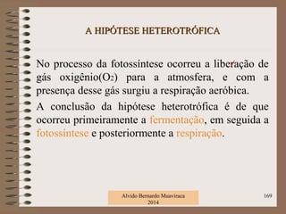 A HIPÓTESE HETEROTRÓFICAA HIPÓTESE HETEROTRÓFICA
No processo da fotossíntese ocorreu a liberação de
gás oxigênio(O2) para a atmosfera, e com a
presença desse gás surgiu a respiração aeróbica.
A conclusão da hipótese heterotrófica é de que
ocorreu primeiramente a fermentação, em seguida a
fotossíntese e posteriormente a respiração.
Alvido Bernardo Muaviraca
2014
169
 