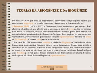TEORIAS DA ABIOGÊNESE E DA BIOGÊNESETEORIAS DA ABIOGÊNESE E DA BIOGÊNESE
Por volta de 1650, por meio de experimentos, começaram a surgir algumas teorias que
combatiam a abiogênese ou geração espontânea. As que mais se destacaram foram:
1.Francesco Redi (1626 – 1697) - Observando carne contaminada por vermes, Redi
elaborou a hipótese de que eles teriam se originado a partir de ovos postos por moscas.
Para provar tal raciocínio, colocou carne em oito vidros, mantedo quatro deles abertos e os
outros fechados, previamente esterilizados. Após alguns dias, surgiram vermes apenas nos
vidros abertos, provando assim que esses não surgiam espontaneamente da carne em estado
de decomposição, e sim dos ovos postos pelas moscas.
2.Por volta de 1750, renasce com Needhan a teoria da abiogênese- Colocando em vários
frascos uma sopa nutritiva (legumes, carnes, etc.) e tampando os frascos para impedir a
entrada do ar, ele submeteu os frascos a uma temperatura elevada e os resfriou novamente,
na tentativa de matar os micróbios que neles já possivelmente existissem. Passados alguns
dias, Needhan pôde ver que os frascos estavam cheios de micróbios novamente. Concluiu
então que os micróbios tinham sido gerados espontaneamente.
Alvido Bernardo Muaviraca
2014
171
 