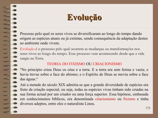 EvoluçãoEvolução
Processo pelo qual os seres vivos se diversificaram ao longo do tempo dando
origem as espécies atuais ou já extintas, sendo consequência da adaptação destes
ao ambiente onde vivem.
Evolução é o processo pelo qual ocorrem as mudanças ou transformações nos
seres vivos ao longo do tempo. Esse processo vem acontecendo desde que a vida
surgiu na Terra.
TEORIA DO FIXISMO OU CRIACIONISMO
"No princípio criou Deus os céus e a terra. E a terra era sem forma e vazia; e
havia trevas sobre a face do abismo; e o Espírito de Deus se movia sobre a face
das águas.“
Até a metade do século XIX admitia-se que a grande diversidade de espécies era
fruto da criação especial, ou seja, todas as espécies vivas tinham sido criadas na
sua forma actual por um criador ou uma força superior. Essa hipótese, embasada
em conhecimentos bíblicos, era denominada criacionismo ou fixismo e tinha
diversos adeptos, entre eles o naturalista Lineu.
173
 