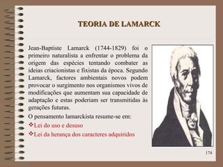 TEORIA DE LAMARCKTEORIA DE LAMARCK
Jean-Baptiste Lamarck (1744-1829) foi o
primeiro naturalista a enfrentar o problema da
origem das espécies tentando combater as
ideias criacionistas e fixistas da época. Segundo
Lamarck, factores ambientais novos podem
provocar o surgimento nos organismos vivos de
modificações que aumentam sua capacidade de
adaptação e estas poderiam ser transmitidas às
gerações futuras.
O pensamento lamarckista resume-se em:
Lei do uso e desuso
Lei da herança dos caracteres adquiridos
174
 