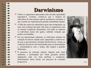 DarwinismoDarwinismo
 Todos os organismos apresentam uma elevada capacidade
reprodutiva. Contudo, verifica-se que o número de
indivíduos de uma mesma espécie permanece constante, o
que só pode ser explicado pela grande mortalidade natural.
 A falta dos meios de subsistência gera uma competição, ou
seja, uma contínua luta pela vida entre os organismos com
as mesmas exigências alimentares. Em todas as espécies
os indivíduos nunca são iguais, exibindo variação que
podem ser herdadas.
 Em um determinado ambiente, os indivíduos dotados de
variação favoráveis estarão mais capacitados a sobreviver,
do que os que possuem variações desfavoráveis. Assim, as
variações favoráveis são transmitidas para os descendentes
e, acumulando-se com o tempo, dão origem a grandes
diferenças.
 O processo de selecção natural, imposto pelo meio
ambiente, e prolongado por várias gerações produz
adaptações cada vez mais perfeitas e complexas,
determinando dessa forma, um processo de evolução
progressiva. 177
 