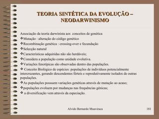 TEORIA SINTÉTICA DA EVOLUÇÃO –TEORIA SINTÉTICA DA EVOLUÇÃO –
NEODARWINISMONEODARWINISMO
Associação da teoria darwinista aos conceitos de genética
Mutação : alteração do código genético
Recombinação genética : crossing-over e fecundação
Selecção natural
Características adquiridas não são herdáveis;
Considera a população como unidade evolutiva.
Variações fenotípicas são observadas dentro das populações.
 Conceito Biológico de espécies: populações de indivíduos potencialmente
intercruzantes, gerando descendentes férteis e reprodutivamente isolados de outras
populações.
As populações possuem variações genéticas através de mutação ao acaso;
populações evoluem por mudanças nas frequências génicas;
 a diversificação vem através da especiação.
Alvido Bernardo Muaviraca 181
 