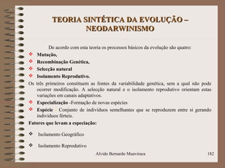 TEORIA SINTÉTICA DA EVOLUÇÃO –TEORIA SINTÉTICA DA EVOLUÇÃO –
NEODARWINISMONEODARWINISMO
De acordo com esta teoria os processos básicos da evolução são quatro:
 Mutação,
 Recombinação Genética,
 Selecção natural
 Isolamento Reprodutivo.
Os três primeiros constituem as fontes da variabilidade genética, sem a qual não pode
ocorrer modificação. A selecção natural e o isolamento reprodutivo orientam estas
variações em canais adaptativos.
 Especialização -Formação de novas espécies
 Espécie - Conjunto de indivíduos semelhantes que se reproduzem entre si gerando
indivíduos férteis.
Fatores que levam a especiação:
 Isolamento Geográfico
 Isolamento Reprodutivo
Alvido Bernardo Muaviraca 182
 