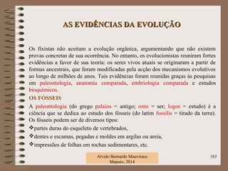 AS EVIDÊNCIAS DA EVOLUÇÃOAS EVIDÊNCIAS DA EVOLUÇÃO
Os fixistas não aceitam a evolução orgânica, argumentando que não existem
provas concretas de sua ocorrência. No entanto, os evolucionistas reuniram fortes
evidências a favor de sua teoria: os seres vivos atuais se originaram a partir de
formas ancestrais, que foram modificadas pela acção dos mecanismos evolutivos
ao longo de milhões de anos. Tais evidências foram reunidas graças às pesquisas
em paleontologia, anatomia comparada, embriologia comparada e estudos
bioquímicos.
OS FÓSSEIS
A paleontologia (do grego palaios = antigo; onto = ser; logos = estudo) é a
ciência que se dedica ao estudo dos fósseis (do latim fossilis = tirado da terra).
Os fósseis podem ser de diversos tipos:
partes duras do esqueleto de vertebrados,
dentes e escamas, pegadas e moldes em argilas ou areia,
impressões de folhas em rochas sedimentares, etc.
Alvido Bernardo Muaviraca
Maputo, 2014
183
 