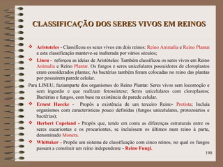 CLASSIFICAÇÃO DOS SERES VIVOS EM REINOSCLASSIFICAÇÃO DOS SERES VIVOS EM REINOS
 Aristoteles - Classificou os seres vivos em dois reinos: Reino Animalia e Reino Plantæ
e esta classificação manteve-se inalterada por vários séculos;
 Lineu - reforçou as ideias de Aristóteles: Também classificou os seres vivos em Reino
Animalia e Reino Plantæ. Os fungos e seres unicelulares possuidores de cloroplastos
eram considerados plantas; As bactérias também foram colocadas no reino das plantas
por possuírem parede celular.
Para LINEU, faziamparte dos organismos do Reino Plantæ: Seres vivos sem locomoção e
sem ingestão e que realizam fotossíntese; Seres unicelulares com cloroplastos;
Bactérias e fungos, com base na existência de parede celular.
 Ernest Haecke - Propôs a existência de um terceiro Reino- Protista; Incluía
organismos com características pouco definidas (fungos unicelulares, protozoários e
bactérias);
 Herbert Copeland - Propôs que, tendo em conta as diferenças estruturais entre os
seres eucariontes e os procariontes, se incluíssem os últimos num reino à parte,
denominado Monera.
 Whittaker - Propõe um sistema de classificação com cinco reinos, no qual os fungos
passam a constituir um reino independente - Reino Fungi.
190
 