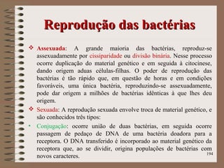 Reprodução das bactériasReprodução das bactérias
 Assexuada: A grande maioria das bactérias, reproduz-se
assexuadamente por cissiparidade ou divisão binária. Nesse processo
ocorre duplicação do material genético e em seguida à citocinese,
dando origem aduas células-filhas. O poder de reprodução das
bactérias é tão rápido que, em questão de horas e em condições
favoráveis, uma única bactéria, reproduzindo-se assexuadamente,
pode dar origem a milhões de bactérias idênticas à que lhes deu
origem.
 Sexuada: A reprodução sexuada envolve troca de material genético, e
são conhecidos três tipos:
• Conjugação: ocorre união de duas bactérias, em seguida ocorre
passagem de pedaço de DNA de uma bactéria doadora para a
receptora. O DNA transferido é incorporado ao material genético da
receptora que, ao se dividir, origina populações de bactérias com
novos caracteres. 194
 