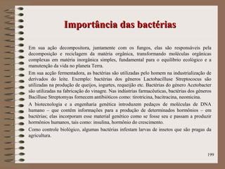 Importância das bactériasImportância das bactérias
Em sua ação decompositora, juntamente com os fungos, elas são responsáveis pela
decomposição e reciclagem da matéria orgânica, transformando moléculas orgânicas
complexas em matéria inorgânica simples, fundamental para o equilíbrio ecológico e a
manutenção da vida no planeta Terra.
Em sua acção fermentadora, as bactérias são utilizadas pelo homem na industrialização de
derivados do leite. Exemplo: bactérias dos gêneros Lactobacilluse Streptococus são
utilizadas na produção de queijos, iogurtes, requeijão etc. Bactérias do género Acetobacter
são utilizadas na fabricação do vinagre. Nas indústrias farmacêuticas, bactérias dos géneros
Bacilluse Streptomyas fornecem antibióticos como: tirotricina, bacitracina, neomicina.
A biotecnologia e a engenharia genética introduzem pedaços de moléculas de DNA
humano – que contêm informações para a produção de determinados hormônios – em
bactérias; elas incorporam esse material genético como se fosse seu e passam a produzir
hormônios humanos, tais como: insulina, hormônio do crescimento.
Como controle biológico, algumas bactérias infestam larvas de insetos que são pragas da
agricultura.
199
 
