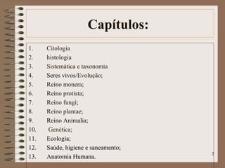 Capítulos:
1. Citologia
2. histologia
3. Sistemática e taxonomia
4. Seres vivos/Evolução;
5. Reino monera;
6. Reino protista;
7. Reino fungi;
8. Reino plantae;
9. Reino Animalia;
10. Genética;
11. Ecologia;
12. Saúde, higiene e saneamento;
13. Anatomia Humana.
2
 
