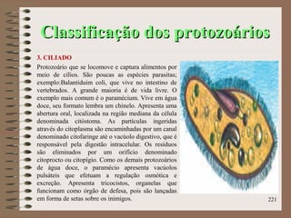 Classificação dos protozoáriosClassificação dos protozoários
3. CILIADO
Protozoário que se locomove e captura alimentos por
meio de cílios. São poucas as espécies parasitas;
exemplo:Balantiduim coli, que vive no intestino de
vertebrados. A grande maioria é de vida livre. O
exemplo mais comum é o paramécium. Vive em água
doce, seu formato lembra um chinelo. Apresenta uma
abertura oral, localizada na região mediana da célula
denominada citóstoma. As partículas ingeridas
através do citoplasma são encaminhadas por um canal
denominado citofaringe até o vacúolo digestivo, que é
responsável pela digestão intracelular. Os resíduos
são eliminados por um orifício denominado
citoprocto ou citopígio. Como os demais protozoários
de água doce, o paramécio apresenta vacúolos
pulsáteis que efetuam a regulação osmótica e
excreção. Apresenta tricocistos, organelas que
funcionam como órgão de defesa, pois são lançadas
em forma de setas sobre os inimigos. 221
 
