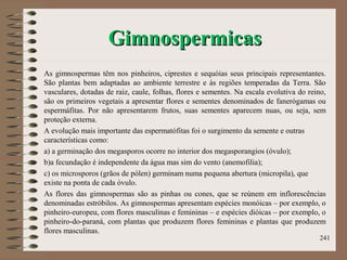 GimnospermicasGimnospermicas
As gimnospermas têm nos pinheiros, ciprestes e sequóias seus principais representantes.
São plantas bem adaptadas ao ambiente terrestre e às regiões temperadas da Terra. São
vasculares, dotadas de raiz, caule, folhas, flores e sementes. Na escala evolutiva do reino,
são os primeiros vegetais a apresentar flores e sementes denominados de fanerógamas ou
espermáfitas. Por não apresentarem frutos, suas sementes aparecem nuas, ou seja, sem
proteção externa.
A evolução mais importante das espermatófitas foi o surgimento da semente e outras
características como:
a) a germinação dos megasporos ocorre no interior dos megasporangios (óvulo);
b)a fecundação é independente da água mas sim do vento (anemofilia);
c) os microsporos (grãos de pólen) germinam numa pequena abertura (micropila), que
existe na ponta de cada óvulo.
As flores das gimnospermas são as pinhas ou cones, que se reúnem em inflorescências
denominadas estróbilos. As gimnospermas apresentam espécies monóicas – por exemplo, o
pinheiro-europeu, com flores masculinas e femininas – e espécies dióicas – por exemplo, o
pinheiro-do-paraná, com plantas que produzem flores femininas e plantas que produzem
flores masculinas.
241
 