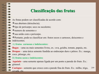 Classificação das frutasClassificação das frutas
As frutas podem ser classificadas de acordo com:
sua abertura (deiscência);
tipo de pericarpo; seco ou suculento;
numero de sementes e
sua união com o pericarpo.
Portanto, pode-se classificar em: frutos secos e carnosos, deiscentes e
indeiscentes.
A) frutos carnosas e indeiscentes:
Bagas - uma ou mais sementes livres, ex.: uva, goiaba, tomate, papaia, etc.
Drupas - uma única semente fundida ao endocarpo duro e pétreo. Ex.: manga,
coco, pêssego, etc.
B) frutos secos e indeiscentes:
Aquénio - uma semente apenas ligada por um ponto a parede do fruto. Ex.:
girassol.
Cariopse - semente que cresce com a parede fina do fruto. Ex.: milho, trigo,
cevada, etc.
259
 