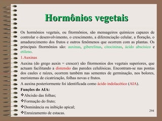 Hormônios vegetaisHormônios vegetais
Os hormônios vegetais, ou fitormônios, são mensageiros químicos capazes de
controlar o desenvolvimento, o crescimento, a diferenciação celular, a floração, o
amadurecimento dos frutos e outros fenômenos que ocorrem com as plantas. Os
principais fitormônios são: auxinas, giberelinas, citocininas, ácido abscísico e
etileno.
1.Auxinas
Auxina (do grego auxin = crescer) são fitormonios dos vegetais superiores, que
actuam facilitando a distensão das paredes celulósicas. Encontram-se nas pontas
dos caules e raízes, ocorrem também nas sementes de germinação, nos bolores,
meristemas de cicatrização, folhas novas e frutos.
A auxina posteriormente foi identificada como ácido indolacético (AIA).
Funções do AIA:
Abcisão das folhas;
Formação do fruto;
Dominância ou inibição apical;
Enraizamento de estacas.
294
 