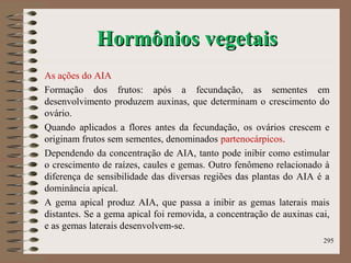 Hormônios vegetaisHormônios vegetais
As ações do AIA
Formação dos frutos: após a fecundação, as sementes em
desenvolvimento produzem auxinas, que determinam o crescimento do
ovário.
Quando aplicados a flores antes da fecundação, os ovários crescem e
originam frutos sem sementes, denominados partenocárpicos.
Dependendo da concentração de AIA, tanto pode inibir como estimular
o crescimento de raízes, caules e gemas. Outro fenômeno relacionado à
diferença de sensibilidade das diversas regiões das plantas do AIA é a
dominância apical.
A gema apical produz AIA, que passa a inibir as gemas laterais mais
distantes. Se a gema apical foi removida, a concentração de auxinas cai,
e as gemas laterais desenvolvem-se.
295
 
