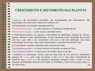 CRESCIMENTO E MOVIMENTO DAS PLANTASCRESCIMENTO E MOVIMENTO DAS PLANTAS
Tropismos são movimentos orientados, não acompanhados por deslocamento. São
classificados de acordo com a natureza do estímulo em:
1.Fototropismo: movimentos orientados pela luz.
fototropismo positivo - os caules crescem e se inclinam no sentido da luz;
fototropismo negativo - a raiz cresce se afastando da luz.
O fototropismo positivo ou negativo é decorrência da distribuição desigual de auxinas.
Quando ilumina o caule unilateralmente, na face iluminada ocorre destruição das auxinas
pela luz, o que inibe o seu crescimento. Com isso o lado não iluminado, com maior
concentração de auxinas, cresce mais, determinando a curvatura em direcção à luz.
2. Geotropismo: tropismo estimulado pela acção da gravidade.
geotropismo positivo - as raízes crescem em direcção ao centro da Terra.
geotropismo negativo - o caule cresce em sentido oposto ao da raiz.
A tendência ao crescimento vertical, tanto do caule como da raiz, deve-se à distribuição
desigual de auxinas pelo corpo da planta: a face inferior tem maior concentração de
hormônio que a superior, e ela apresenta crescimento desigual. Como o caule e a raiz
possuem sensibilidades diferentes em relação ao hormônio, o caule curva-se para cima, e a
raiz para baixo. 298
 