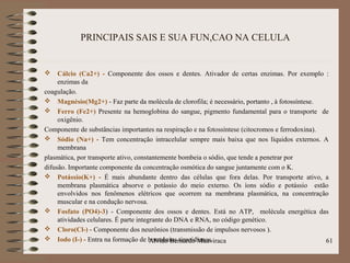 PRINCIPAIS SAIS E SUA FUN,CAO NA CELULA
 Cálcio (Ca2+) - Componente dos ossos e dentes. Ativador de certas enzimas. Por exemplo :
enzimas da
coagulação.
 Magnésio(Mg2+) - Faz parte da molécula de clorofila; é necessário, portanto , à fotossíntese.
 Ferro (Fe2+) Presente na hemoglobina do sangue, pigmento fundamental para o transporte de
oxigênio.
Componente de substâncias importantes na respiração e na fotossíntese (citocromos e ferrodoxina).
 Sódio (Na+) - Tem concentração intracelular sempre mais baixa que nos líquidos externos. A
membrana
plasmática, por transporte ativo, constantemente bombeia o sódio, que tende a penetrar por
difusão. Importante componente da concentração osmótica do sangue juntamente com o K.
 Potássio(K+) - É mais abundante dentro das células que fora delas. Por transporte ativo, a
membrana plasmática absorve o potássio do meio externo. Os íons sódio e potássio estão
envolvidos nos fenômenos elétricos que ocorrem na membrana plasmática, na concentração
muscular e na condução nervosa.
 Fosfato (PO4)-3) - Componente dos ossos e dentes. Está no ATP, molécula energética das
atividades celulares. É parte integrante do DNA e RNA, no código genético.
 Cloro(Cl-) - Componente dos neurônios (transmissão de impulsos nervosos ).
 Iodo (I-) - Entra na formação de hormônios tireoidianos. 61Alvido Bernardo Muaviraca
 