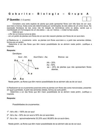 G a b a r i t o –                 B i o l o g i a                –       G r u p o            A

3a Questão: (1,0 ponto)
        Considere uma certa espécie de planta que pode apresentar flores com três tipos de cor: azul,
azul-claro e branca. Estas cores são determinadas por combinações de dois alelos de um único locus. Na
expressão fenotípica de tais cores não há relação de dominância entre os alelos, sendo que a
manifestação em homozigoze de um dos alelos — aa, cor branca — é letal na fase adulta.
        Sabe-se que:
– a flor de cor branca nunca se abre;
– em um jardim de plantas com flores de cor azul não nascem plantas com flores de cor azul-claro.

a) Realizou-se o cruzamento entre as plantas com flores azul-claro e, a partir das sementes obtidas,
formou-se um jardim.
   Determine a cor das flores que têm menor possibilidade de se abrirem neste jardim. Justifique a
resposta.

Resposta:
      Genótipos:
             Azul – AA;         Azul-Claro – Aa;             Branca - aa

                                                AA – 25%
                                                Aa – 50%
                                                aa – 25% de plantas que não apresentam flores
                                                     abertas.




 Neste jardim, as flores que têm menor possibilidade de se abrirem são as de cor azul.


b) Realizaram-se os cruzamentos possíveis entre as plantas com flores das cores mencionadas, presentes
em igual quantidade. A partir das sementes obtidas, formou-se outro jardim.
    Determine a cor das flores que têm maior possibilidade de se abrirem neste jardim. Justifique a
resposta.

Resposta:


      Possibilidades de cruzamentos:


1a : AA x AA – 100% de cor azul
2a : AA x Aa – 50% de cor azul e 50% de cor azul-claro
3a : Aa x Aa – aproximadamente 33,33% azul, 66,66% de cor azul-claro.

 Neste jardim, as flores que têm maior possibilidade de se abrirem são as de cor azul.
 