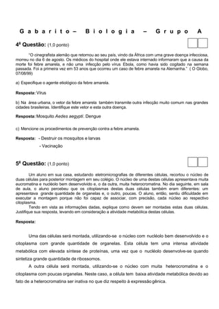 G a b a r i t o –                   B i o l o g i a               –      G r u p o              A

4a Questão: (1,0 ponto)
       “O cinegrafista alemão que retornou ao seu país, vindo da África com uma grave doença infecciosa,
morreu no dia 6 de agosto. Os médicos do hospital onde ele estava internado informaram que a causa da
morte foi febre amarela, e não uma infecção pelo vírus Ebola, como havia sido cogitado na semana
passada. Foi a primeira vez em 53 anos que ocorreu um caso de febre amarela na Alemanha.” ( O Globo,
07/08/99)

a) Especifique o agente etiológico da febre amarela.

Resposta: Vírus

b) Na área urbana, o vetor da febre amarela também transmite outra infecção muito comum nas grandes
cidades brasileiras. Identifique este vetor e esta outra doença.

Resposta: Mosquito Aedes aegypti. Dengue


c) Mencione os procedimentos de prevenção contra a febre amarela.

Resposta: - Destruir os mosquitos e larvas
             - Vacinação



5a Questão: (1,0 ponto)
        Um aluno em sua casa, estudando eletromicrografias de diferentes células, recortou o núcleo de
duas células para posterior montagem em seu colégio. O núcleo de uma destas células apresentava muita
eucromatina e nucléolo bem desenvolvido e, o da outra, muita heterocromatina. No dia seguinte, em sala
de aula, o aluno percebeu que os citoplasmas destas duas células também eram diferentes: um
apresentava grande quantidade de organelas e, o outro, poucas. O aluno, então, sentiu dificuldade em
executar a montagem porque não foi capaz de associar, com precisão, cada núcleo ao respectivo
citoplasma.
        Tendo em vista as informações dadas, explique como devem ser montadas estas duas células.
Justifique sua resposta, levando em consideração a atividade metabólica destas células.

Resposta:


       Uma das células será montada, utilizando-se o núcleo com nucléolo bem desenvolvido e o
citoplasma com grande quantidade de organelas. Esta célula tem uma intensa atividade
metabólica com elevada síntese de proteínas, uma vez que o nucléolo desenvolve-se quando
sintetiza grande quantidade de ribossomos.
       A outra célula será montada, utilizando-se o núcleo com muita heterocromatina e o
citoplasma com poucas organelas. Neste caso, a célula tem baixa atividade metabólica devido ao
fato de a heterocromatina ser inativa no que diz respeito à expressão gênica.
 