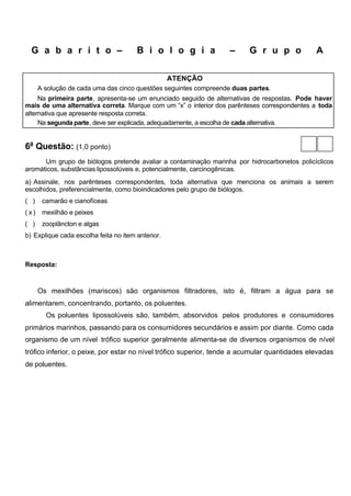 G a b a r i t o –                    B i o l o g i a             –     G r u p o             A

                                                   ATENÇÃO
      A solução de cada uma das cinco questões seguintes compreende duas partes.
     Na primeira parte, apresenta-se um enunciado seguido de alternativas de respostas. Pode haver
mais de uma alternativa correta. Marque com um “x” o interior dos parênteses correspondentes a toda
alternativa que apresente resposta correta.
     Na segunda parte, deve ser explicada, adequadamente, a escolha de cada alternativa.


6a Questão: (1,0 ponto)
      Um grupo de biólogos pretende avaliar a contaminação marinha por hidrocarbonetos policíclicos
aromáticos, substâncias lipossolúveis e, potencialmente, carcinogênicas.
a) Assinale, nos parênteses correspondentes, toda alternativa que menciona os animais a serem
escolhidos, preferencialmente, como bioindicadores pelo grupo de biólogos.
( )    camarão e cianofíceas
(x)    mexilhão e peixes
( )    zooplâncton e algas
b) Explique cada escolha feita no item anterior.



Resposta:



      Os mexilhões (mariscos) são organismos filtradores, isto é, filtram a água para se
alimentarem, concentrando, portanto, os poluentes.
        Os poluentes lipossolúveis são, também, absorvidos pelos produtores e consumidores
primários marinhos, passando para os consumidores secundários e assim por diante. Como cada
organismo de um nível trófico superior geralmente alimenta-se de diversos organismos de nível
trófico inferior, o peixe, por estar no nível trófico superior, tende a acumular quantidades elevadas
de poluentes.
 