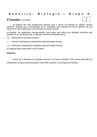 G a b a r i t o –                    B i o l o g i a                  –   G r u p o        A

8a Questão: (1,0 ponto)
        Os anfíbios têm sido amplamente utilizados para o estudo da fisiologia do sistema nervoso
periférico. Sabe-se que a administração de um anestésico local, aplicado em nervo periférico de uma
perna de rã, evita a geração e a transmissão do impulso nervoso.
a) Assinale, nos parênteses correspondentes, toda opção que indica uma alteração produzida pela
atuação de um anestésico local, se aplicado da forma considerada acima.
(x)   diminuição da contração muscular

( )   estímulo à liberação de noradrenalina pela terminação nervosa

(x)   diminuição da liberação de acetilcolina pela terminação nervosa
b) Explique cada escolha feita no item anterior.

Resposta:


       Como há o bloqueio do impulso nervoso em nervos motores, não ocorre liberação de
acetilcolina na placa neuromuscular o que inibe, portanto, a contração do músculo.
 