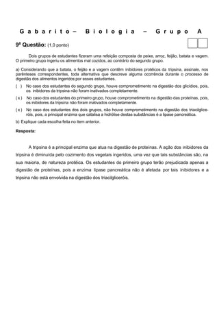 G a b a r i t o –                    B i o l o g i a               –     G r u p o              A

9a Questão: (1,0 ponto)
      Dois grupos de estudantes fizeram uma refeição composta de peixe, arroz, feijão, batata e vagem.
O primeiro grupo ingeriu os alimentos mal cozidos, ao contrário do segundo grupo.

a) Considerando que a batata, o feijão e a vagem contêm inibidores protéicos da tripsina, assinale, nos
parênteses correspondentes, toda alternativa que descreve alguma ocorrência durante o processo de
digestão dos alimentos ingeridos por esses estudantes.
( )   No caso dos estudantes do segundo grupo, houve comprometimento na digestão dos glicídios, pois,
      os inibidores da tripsina não foram inativados completamente.
(x)   No caso dos estudantes do primeiro grupo, houve comprometimento na digestão das proteínas, pois,
      os inibidores da tripsina não foram inativados completamente.
(x)   No caso dos estudantes dos dois grupos, não houve comprometimento na digestão dos triacilglice-
      róis, pois, a principal enzima que catalisa a hidrólise destas substâncias é a lipase pancreática.
b) Explique cada escolha feita no item anterior.

Resposta:


       A tripsina é a principal enzima que atua na digestão de proteínas. A ação dos inibidores da
tripsina é diminuída pelo cozimento dos vegetais ingeridos, uma vez que tais substâncias são, na
sua maioria, de natureza protéica. Os estudantes do primeiro grupo terão prejudicada apenas a
digestão de proteínas, pois a enzima lipase pancreática não é afetada por tais inibidores e a
tripsina não está envolvida na digestão dos triacilgliceróis.
 