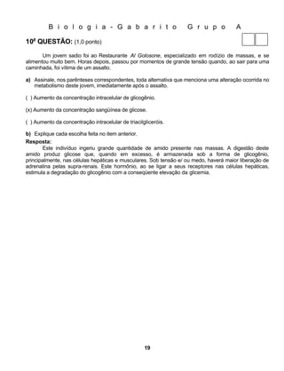 B i o l o g i a - G a b a r i t o                       G r u p o           A

10a QUESTÃO: (1,0 ponto)

       Um jovem sadio foi ao Restaurante Al Golosone, especializado em rodízio de massas, e se
alimentou muito bem. Horas depois, passou por momentos de grande tensão quando, ao sair para uma
caminhada, foi vítima de um assalto.

a) Assinale, nos parênteses correspondentes, toda alternativa que menciona uma alteração ocorrida no
   metabolismo deste jovem, imediatamente após o assalto.

( ) Aumento da concentração intracelular de glicogênio.

(x) Aumento da concentração sangüínea de glicose.

( ) Aumento da concentração intracelular de triacilgliceróis.

b) Explique cada escolha feita no item anterior.
Resposta:
       Este indivíduo ingeriu grande quantidade de amido presente nas massas. A digestão deste
amido produz glicose que, quando em excesso, é armazenada sob a forma de glicogênio,
principalmente, nas células hepáticas e musculares. Sob tensão e/ ou medo, haverá maior liberação de
adrenalina pelas supra-renais. Este hormônio, ao se ligar a seus receptores nas células hepáticas,
estimula a degradação do glicogênio com a conseqüente elevação da glicemia.




                                                    19
 
