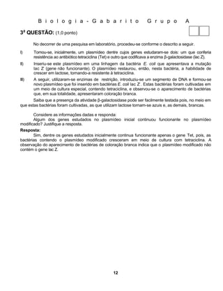 B i o l o g i a - G a b a r i t o                              G r u p o             A

3a QUESTÃO: (1,0 ponto)

       No decorrer de uma pesquisa em laboratório, procedeu-se conforme o descrito a seguir.
I)     Tomou-se, inicialmente, um plasmídeo dentre cujos genes estudaram-se dois: um que conferia
       resistência ao antibiótico tetraciclina (Tet) e outro que codificava a enzima β-galactosidase (lac Z).
II)    Inseriu-se este plasmídeo em uma linhagem da bactéria E. coli que apresentava a mutação
       lac Z– (gene não funcionante). O plasmídeo restaurou, então, nesta bactéria, a habilidade de
       crescer em lactose, tornando-a resistente à tetraciclina.
III)   A seguir, utilizaram-se enzimas de restrição, introduziu-se um segmento de DNA e formou-se
       novo plasmídeo que foi inserido em bactérias E. coli lac Z–. Estas bactérias foram cultivadas em
       um meio de cultura especial, contendo tetraciclina, e observou-se o aparecimento de bactérias
       que, em sua totalidade, apresentaram coloração branca.
       Saiba que a presença da atividade β-galactosidase pode ser facilmente testada pois, no meio em
que estas bactérias foram cultivadas, as que utilizam lactose tornam-se azuis e, as demais, brancas.

       Considere as informações dadas e responda:
       Algum dos genes estudados no plasmídeo inicial continuou funcionante no plasmídeo
modificado? Justifique a resposta.
Resposta:
       Sim, dentre os genes estudados inicialmente continua funcionante apenas o gene Tet, pois, as
bactérias contendo o plasmídeo modificado cresceram em meio de cultura com tetraciclina. A
observação do aparecimento de bactérias de coloração branca indica que o plasmídeo modificado não
contém o gene lac Z.




                                                    12
 