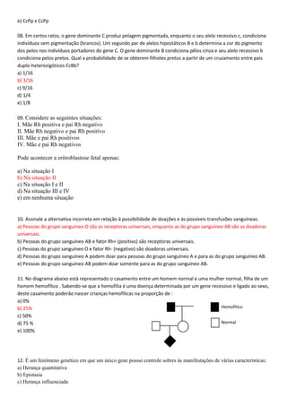 Hemofílico
Normal
e) CcPp x CcPp
08. Em certos ratos, o gene dominante C produz pelagem pigmentada, enquanto o seu alelo recessivo c, condiciona
indivíduos sem pigmentação (brancos). Um segundo par de alelos hipostáticos B e b determina a cor do pigmento
dos pelos nos indivíduos portadores do gene C. O gene dominante B condiciona pêlos cinza e seu alelo recessivo b
condiciona pelos pretos. Qual a probabilidade de se obterem filhotes pretos a partir de um cruzamento entre pais
duplo-heterozigóticos CcBb?
a) 1/16
b) 3/16
c) 9/16
d) 1/4
e) 1/8
09. Considere as seguintes situações:
I. Mãe Rh positiva e pai Rh negativo
II. Mãe Rh negativo e pai Rh positivo
III. Mãe e pai Rh positivos
IV. Mãe e pai Rh negativos
Pode acontecer a eritroblastose fetal apenas:
a) Na situação I
b) Na situação II
c) Na situação I e II
d) Na situação III e IV
e) em nenhuma situação
10. Assinale a alternativa incorreta em relação à possibilidade de doações e às possíveis transfusões sanguíneas.
a) Pessoas do grupo sanguíneo O são as receptoras universais, enquanto as do grupo sanguíneo AB são as doadoras
universais.
b) Pessoas do grupo sanguíneo AB e fator Rh+ (positivo) são receptoras universais.
c) Pessoas do grupo sanguíneo O e fator Rh- (negativo) são doadoras universais.
d) Pessoas do grupo sanguíneo A podem doar para pessoas do grupo sanguíneo A e para as do grupo sanguíneo AB.
e) Pessoas do grupo sanguíneo AB podem doar somente para as do grupo sanguíneo AB.
11. No diagrama abaixo está representado o casamento entre um homem normal e uma mulher normal, filha de um
homem hemofílico . Sabendo-se que a hemofilia é uma doença determinada por um gene recessivo e ligado ao sexo,
deste casamento poderão nascer crianças hemofílicas na proporção de :
a) 0%
b) 25%
c) 50%
d) 75 %
e) 100%
12. É um fenômeno genético em que um único gene possui controle sobres às manifestações de várias características:
a) Herança quantitativa
b) Epistasia
c) Herança influenciada
 