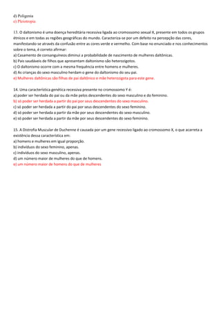 d) Poligenia
e) Pleiotropia
13. O daltonismo é uma doença hereditária recessiva ligada ao cromossomo sexual X, presente em todos os grupos
étnicos e em todas as regiões geográficas do mundo. Caracteriza-se por um defeito na percepção das cores,
manifestando-se através da confusão entre as cores verde e vermelho. Com base no enunciado e nos conhecimentos
sobre o tema, é correto afirmar:
a) Casamento de consanguíneos diminui a probabilidade de nascimento de mulheres daltônicas.
b) Pais saudáveis de filhos que apresentam daltonismo são heterozigotos.
c) O daltonismo ocorre com a mesma frequência entre homens e mulheres.
d) As crianças do sexo masculino herdam o gene do daltonismo do seu pai.
e) Mulheres daltônicas são filhas de pai daltônico e mãe heterozigota para este gene.
14. Uma característica genética recessiva presente no cromossomo Y é:
a) poder ser herdada do pai ou da mãe pelos descendentes do sexo masculino e do feminino.
b) só poder ser herdada a partir do pai por seus descendentes do sexo masculino.
c) só poder ser herdada a partir do pai por seus descendentes do sexo feminino.
d) só poder ser herdada a partir da mãe por seus descendentes do sexo masculino.
e) só poder ser herdada a partir da mãe por seus descendentes do sexo feminino.
15. A Distrofia Muscular de Duchenne é causada por um gene recessivo ligado ao cromossomo X, o que acarreta a
existência dessa característica em:
a) homens e mulheres em igual proporção.
b) indivíduos do sexo feminino, apenas.
c) indivíduos do sexo masculino, apenas.
d) um número maior de mulheres do que de homens.
e) um número maior de homens do que de mulheres
 