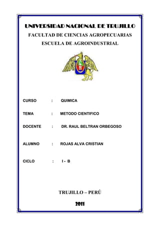 UNIVERSIDAD NACIONAL DE TRUJILLO<br />FACULTAD DE CIENCIAS AGROPECUARIAS<br />ESCUELA DE AGROINDUSTRIAL<br />CURSO :QUIMICA <br />TEMA           :          METODO CIENTIFICO<br />DOCENTE          :        DR. RAUL BELTRAN ORBEGOSO<br />ALUMNO:       ROJAS ALVA CRISTIAN<br />                                <br />CICLO                 :        I -  B<br />TRUJILLO – PERÚ<br />2011<br /> <br />        El método científico: sus etapas<br />Los conocimientos que la humanidad posee actualmente sobre las diversas ciencias de la naturaleza se deben, sobre todo, al trabajo de investigación de los científicos. El procedimiento que éstos emplean en su trabajo es lo que se llamará MÉTODO CIENTÍFICO.        <br />El método científico consta de las siguientes fases:<br />Observación<br />Formulación de hipótesis<br />Experimentación <br />Emisión de conclusiones<br /> Observación:<br />Los científicos se caracterizan por una gran curiosidad y el deseo de conocer la naturaleza. Cuando un científico encuentra un hecho o fenómeno interesante lo primero que hace es observarlo con atención.<br />La Observación consiste en examinar atentamente los hechos y fenómenos que tienen lugar en la naturaleza y que pueden ser percibidos por los sentidos.<br /> <br />Ejemplo: Queremos estudiar si la velocidad de caída libre de los cuerpos depende de su masa. Para ello, dejamos caer, desde una misma altura una tiza y una hoja de papel. Observamos que la tiza llega mucho antes que el papel al suelo. Si medimos la masa de la tiza, vemos que ésta es mayor que la masa del papel.<br />Formulación de hipótesis<br />Después de las observaciones, el científico se plantea el cómo y el porqué de lo que ha ocurrido y formula una hipótesis.<br />Formular una hipótesis consiste en elaborar una explicación provisional de los hechos observados y de sus posibles causas.<br /> <br />Ejemplo: Podemos formular, como hipótesis, el siguiente razonamiento: quot;
Cae con mayor velocidad el cuerpo que posee mayor masaquot;
.<br /> <br />Experimentación:<br />Una vez formulada la hipótesis, el científico debe comprobar si es cierta. Para ello realizará múltiples experimentos modificando las variables que intervienen en el proceso y comprobará si se cumple su hipótesis.<br />Experimentar consiste en reproducir y observar varias veces el hecho o fenómeno que se quiere estudiar, modificando las circunstancias que se consideren convenientes.<br />Durante la experimentación, los científicos acostumbran a realizar múltiples medidas de diferentes magnitudes físicas. De esta manera pueden estudiar qué relación existe entre una magnitud y la otra.<br /> <br />Ejemplo: Si lanzamos la tiza junto a una hoja de papel arrugada, vemos que llegan al suelo prácticamente al mismo tiempo. Si seguimos esta línea de investigación y lanzamos una hoja de papel arrugada y otra hoja sin arrugar desde la misma altura, vemos que la hoja arrugada llega mucho antes al suelo.<br /> <br />Emisión de conclusiones<br />El análisis de los datos experimentales permite al científico comprobar si su hipótesis era correcta y dar una explicación científica al hecho o fenómeno observado.<br />La emisión de conclusiones consiste en la interpretación de los hechos observados de acuerdo con los datos experimentales.<br />A veces se repiten ciertas pautas en todos los hechos y fenómenos observados. En este caso puede enunciarse una ley. Una ley científica es la formulación de las regularidades observadas en un hecho o fenómeno natural. Por lo general, se expresa matemáticamente.<br />Las leyes científicas se integran en teorías. Una teoría científica es una explicación global de una serie de observaciones y leyes interrelacionadas.<br /> <br />Ejemplo: A la vista de los resultados experimentales, se puede concluir que no es la masa la que determina que un objeto caiga antes que otro en la Tierra; más bien, será la forma del objeto la determinante. Como comprobación de nuestro resultado deducimos que nuestra hipótesis inicial era incorrecta. Tenemos, por ejemplo, el caso de un paracaidista: su masa es la misma con el paracaídas abierto y sin abrir; sin embargo, cae mucho más rápido si el paracaídas se encuentra cerrado.<br />        <br />