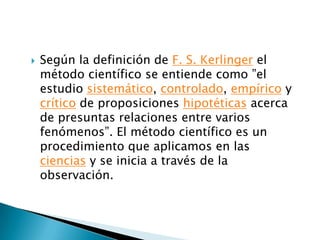   Según la definición de F. S. Kerlinger el
    método científico se entiende como ”el
    estudio sistemático, controlado, empírico y
    crítico de proposiciones hipotéticas acerca
    de presuntas relaciones entre varios
    fenómenos”. El método científico es un
    procedimiento que aplicamos en las
    ciencias y se inicia a través de la
    observación.
 