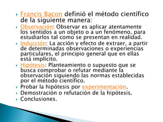    Francis Bacon definió el método científico
    de la siguiente manera:
   Observación: Observar es aplicar atentamente
    los sentidos a un objeto o a un fenómeno, para
    estudiarlos tal como se presentan en realidad.
   Inducción: La acción y efecto de extraer, a partir
    de determinadas observaciones o experiencias
    particulares, el principio general que en ellas
    está implícito.
   Hipótesis: Planteamiento o supuesto que se
    busca comprobar o refutar mediante la
    observación siguiendo las normas establecidas
    por el método científico.
   Probar la hipótesis por experimentación.
   Demostración o refutación de la hipótesis.
   Conclusiones.
 