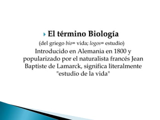  El   término Biología
     (del griego bio= vida; logos= estudio)
   Introducido en Alemania en 1800 y
popularizado por el naturalista francés Jean
Baptiste de Lamarck, significa literalmente
            "estudio de la vida"
 
