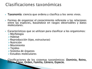    Taxonomía: ciencia que ordena y clasifica a los seres vivos.

   Formas de organizar el conocimiento referente a las relaciones
    entre las especies, basándose en rasgos observables y datos
    moleculares.

   Características que se utilizan para clasificar a los organismos:
     Morfología
     Hábitat
     Reproducción (tipo, estructuras)
     Nutrición
     Movimiento
     Tejidos
     Sistema de órganos
     Estudios moleculares

   Clasificaciones de los sistemas taxonómicos: Dominio, Reino,
    Filum, Clase, Orden, Familia, Género, Especie.
 